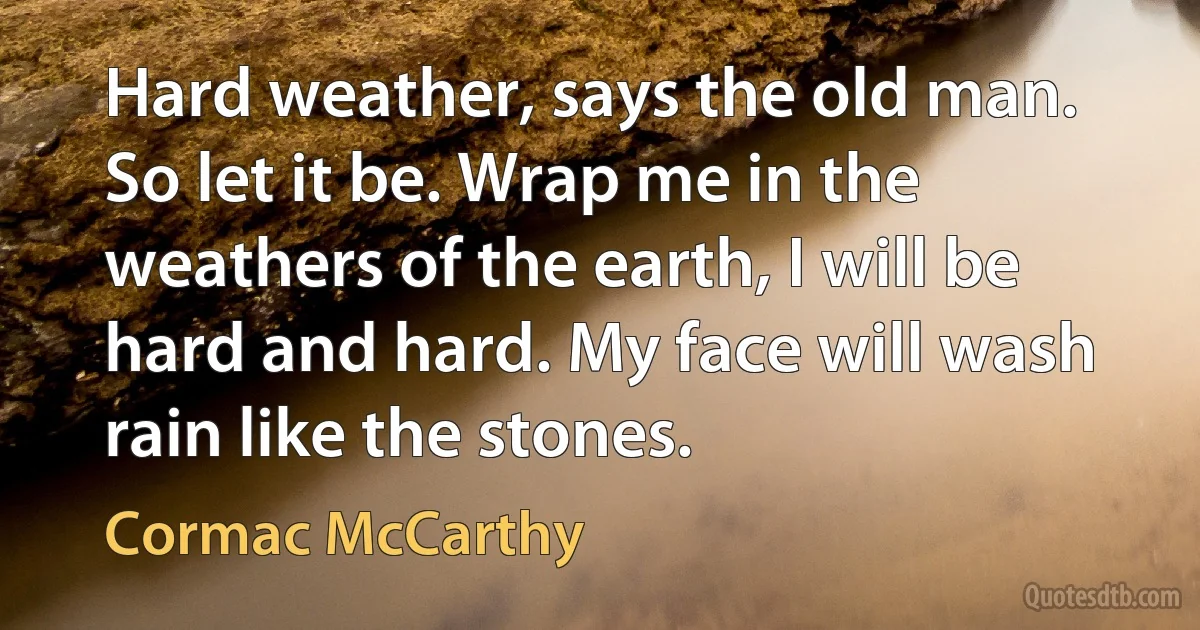 Hard weather, says the old man. So let it be. Wrap me in the weathers of the earth, I will be hard and hard. My face will wash rain like the stones. (Cormac McCarthy)