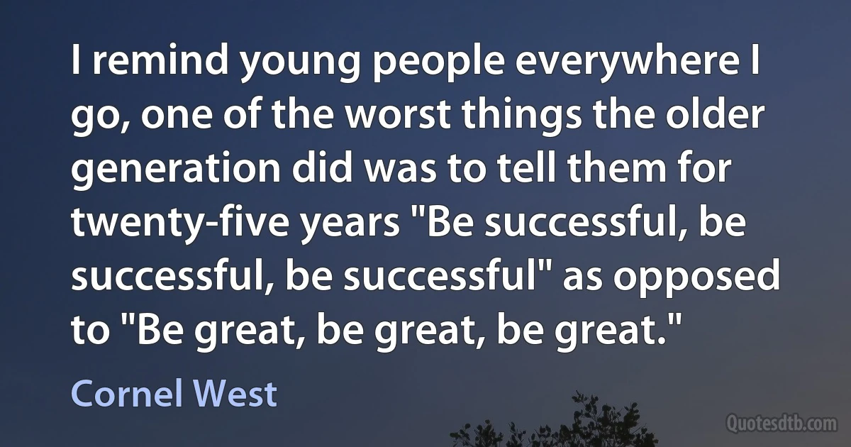 I remind young people everywhere I go, one of the worst things the older generation did was to tell them for twenty-five years "Be successful, be successful, be successful" as opposed to "Be great, be great, be great." (Cornel West)