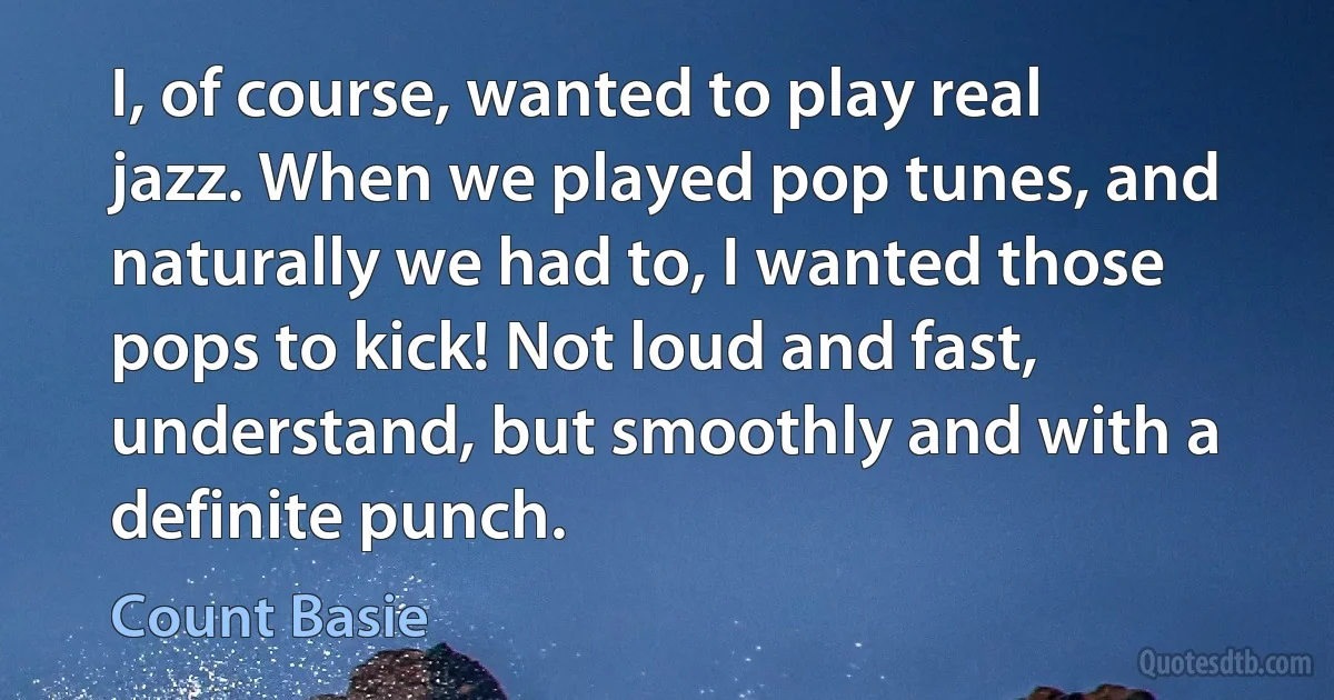 I, of course, wanted to play real jazz. When we played pop tunes, and naturally we had to, I wanted those pops to kick! Not loud and fast, understand, but smoothly and with a definite punch. (Count Basie)