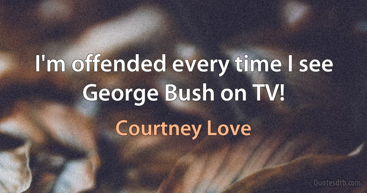 I'm offended every time I see George Bush on TV! (Courtney Love)