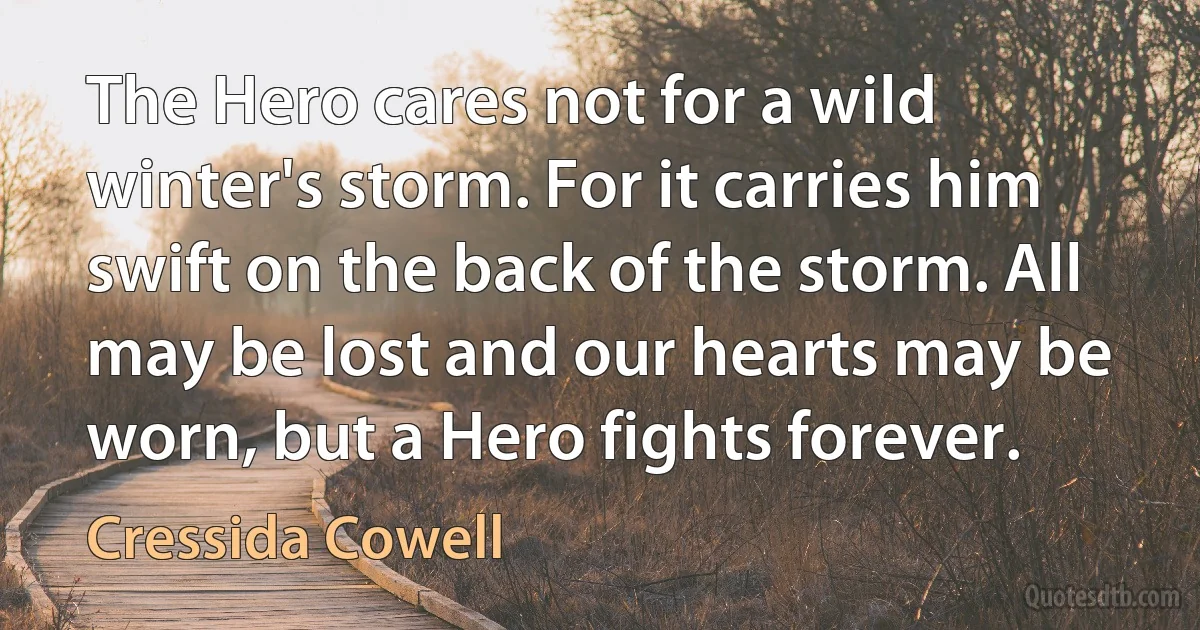 The Hero cares not for a wild winter's storm. For it carries him swift on the back of the storm. All may be lost and our hearts may be worn, but a Hero fights forever. (Cressida Cowell)