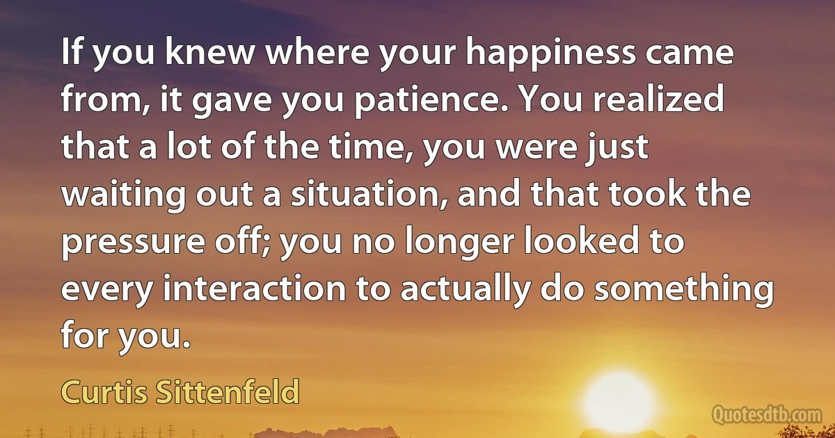 If you knew where your happiness came from, it gave you patience. You realized that a lot of the time, you were just waiting out a situation, and that took the pressure off; you no longer looked to every interaction to actually do something for you. (Curtis Sittenfeld)