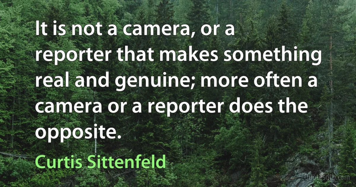 It is not a camera, or a reporter that makes something real and genuine; more often a camera or a reporter does the opposite. (Curtis Sittenfeld)