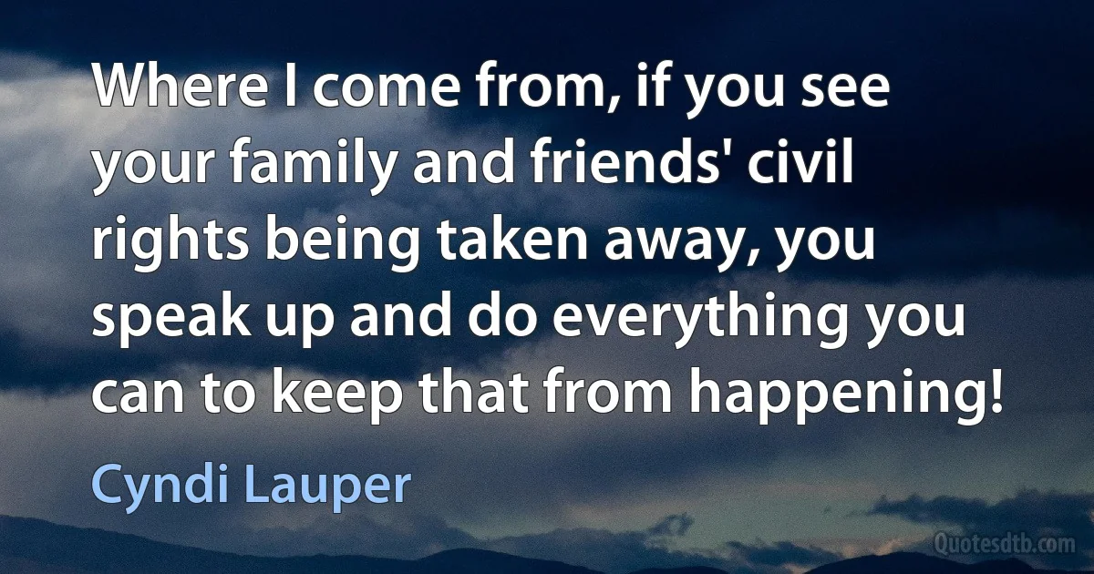 Where I come from, if you see your family and friends' civil rights being taken away, you speak up and do everything you can to keep that from happening! (Cyndi Lauper)