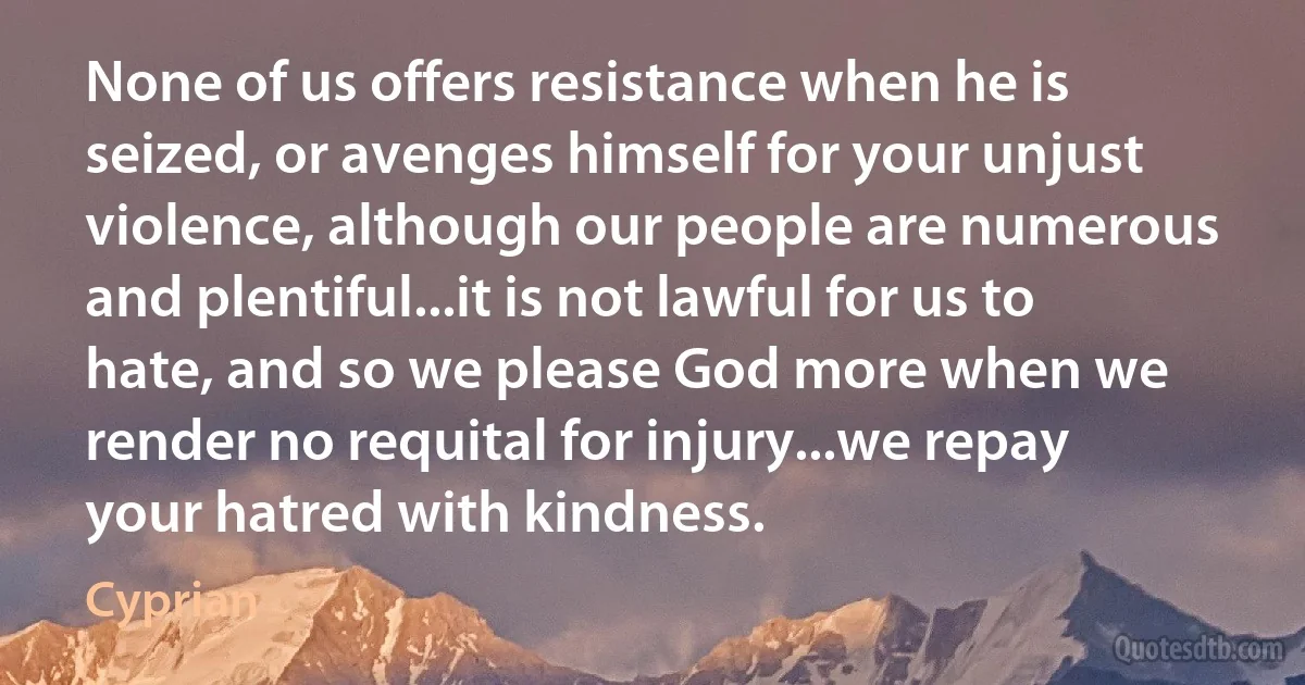 None of us offers resistance when he is seized, or avenges himself for your unjust violence, although our people are numerous and plentiful...it is not lawful for us to hate, and so we please God more when we render no requital for injury...we repay your hatred with kindness. (Cyprian)