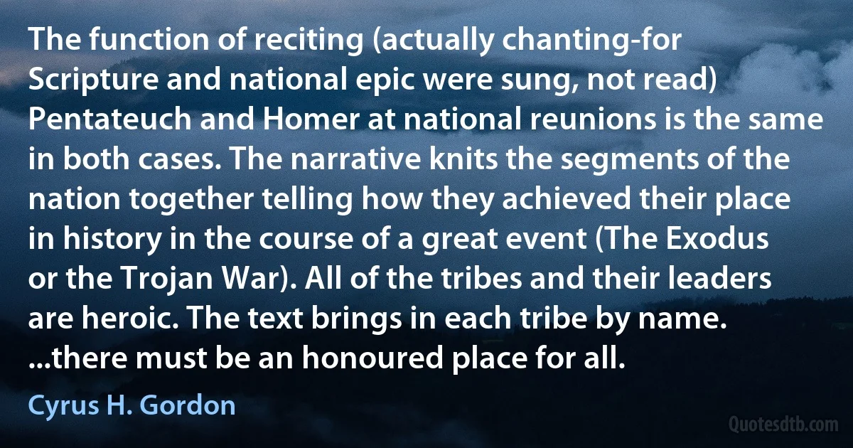 The function of reciting (actually chanting-for Scripture and national epic were sung, not read) Pentateuch and Homer at national reunions is the same in both cases. The narrative knits the segments of the nation together telling how they achieved their place in history in the course of a great event (The Exodus or the Trojan War). All of the tribes and their leaders are heroic. The text brings in each tribe by name. ...there must be an honoured place for all. (Cyrus H. Gordon)