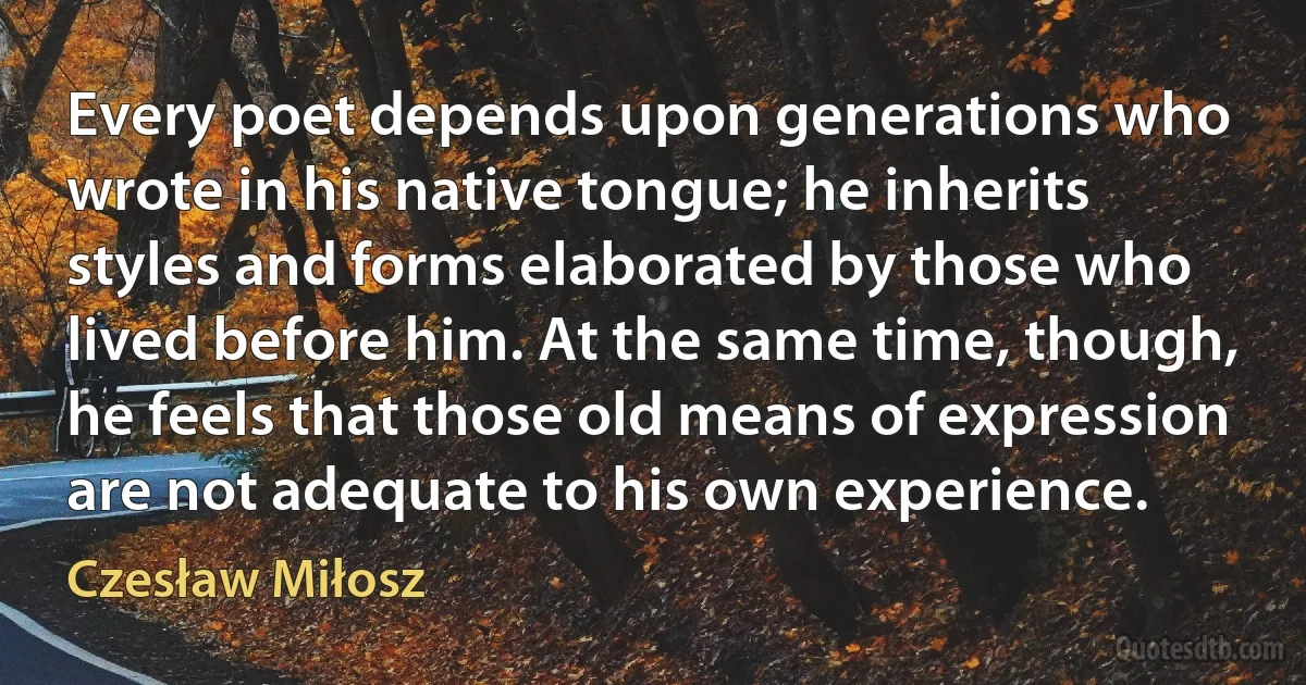 Every poet depends upon generations who wrote in his native tongue; he inherits styles and forms elaborated by those who lived before him. At the same time, though, he feels that those old means of expression are not adequate to his own experience. (Czesław Miłosz)