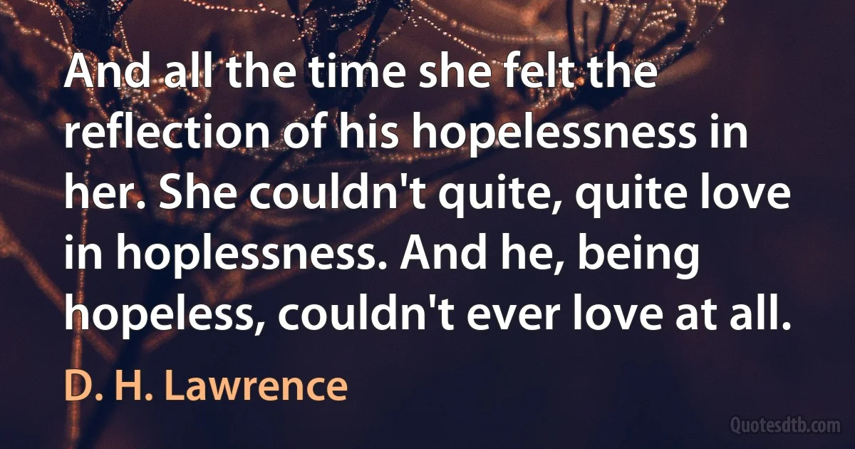 And all the time she felt the reflection of his hopelessness in her. She couldn't quite, quite love in hoplessness. And he, being hopeless, couldn't ever love at all. (D. H. Lawrence)