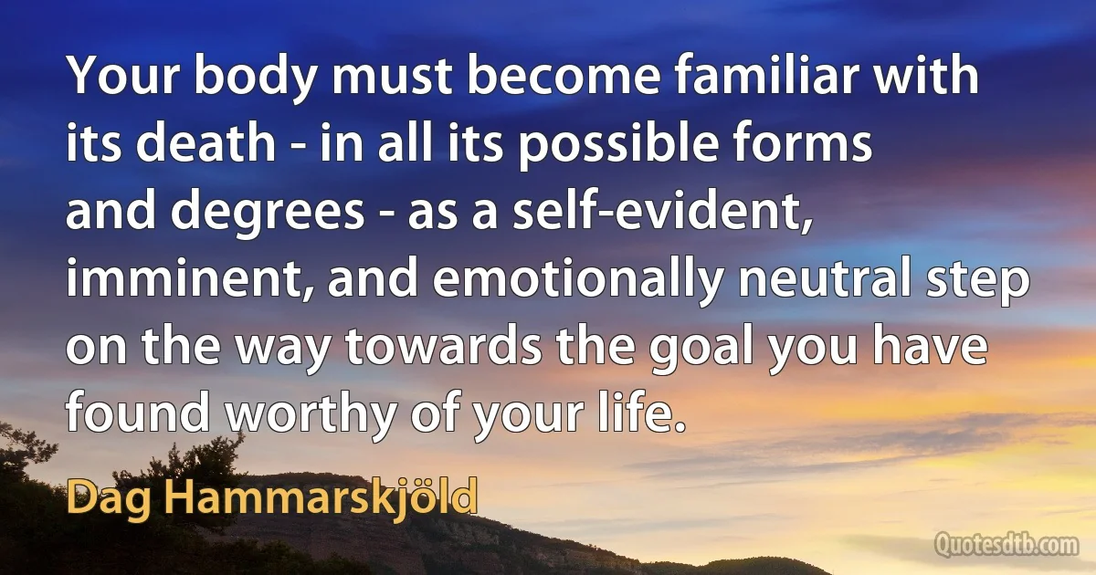 Your body must become familiar with its death - in all its possible forms and degrees - as a self-evident, imminent, and emotionally neutral step on the way towards the goal you have found worthy of your life. (Dag Hammarskjöld)