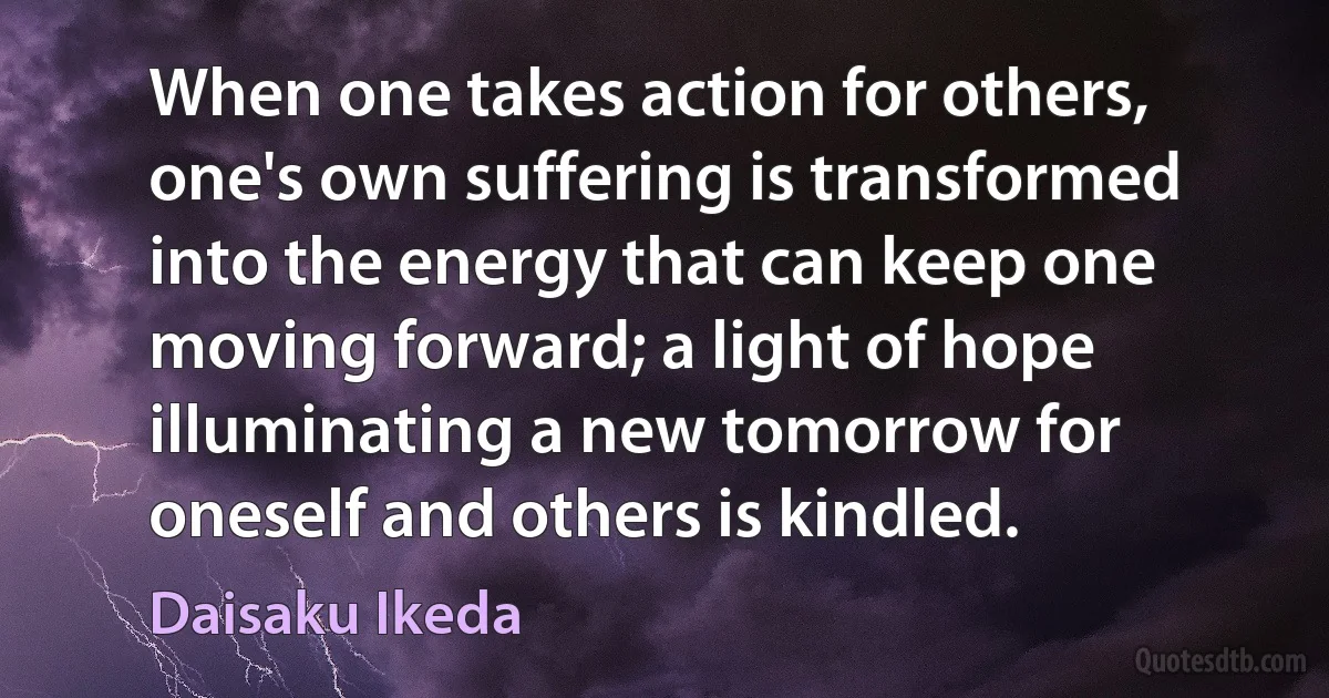 When one takes action for others, one's own suffering is transformed into the energy that can keep one moving forward; a light of hope illuminating a new tomorrow for oneself and others is kindled. (Daisaku Ikeda)