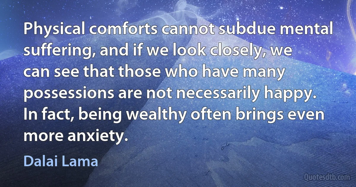 Physical comforts cannot subdue mental suffering, and if we look closely, we can see that those who have many possessions are not necessarily happy. In fact, being wealthy often brings even more anxiety. (Dalai Lama)