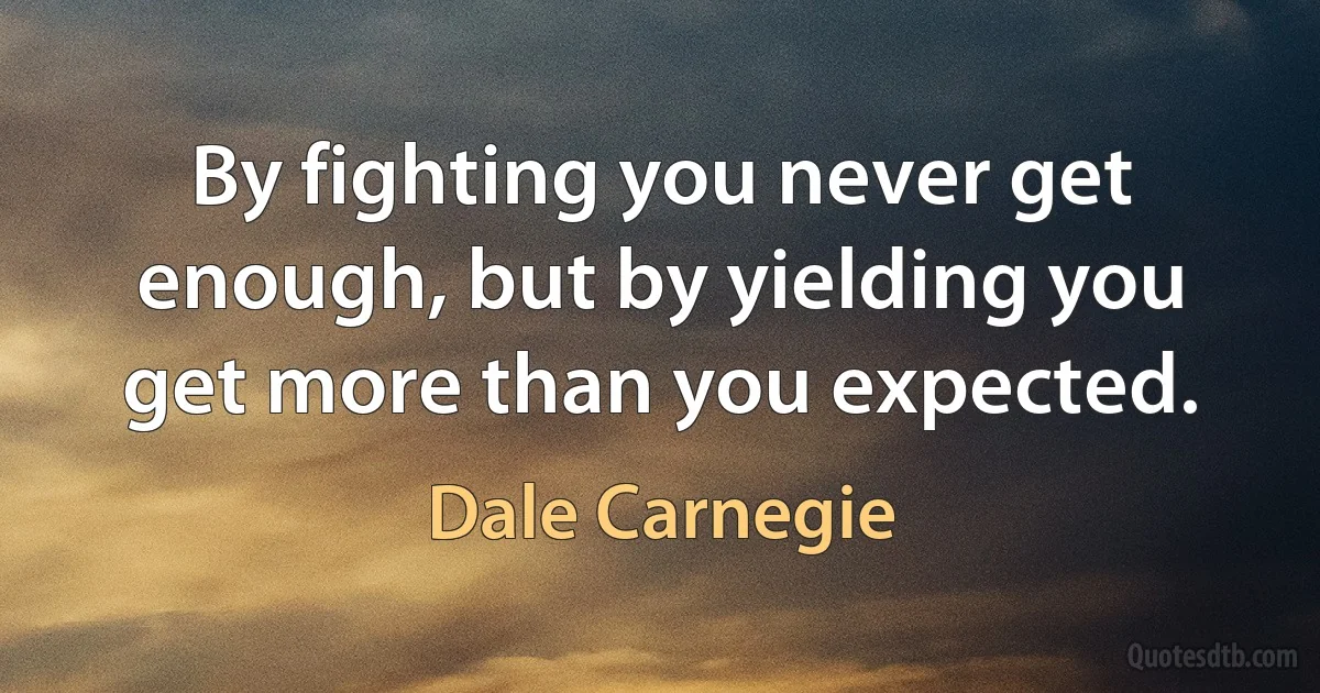 By fighting you never get enough, but by yielding you get more than you expected. (Dale Carnegie)