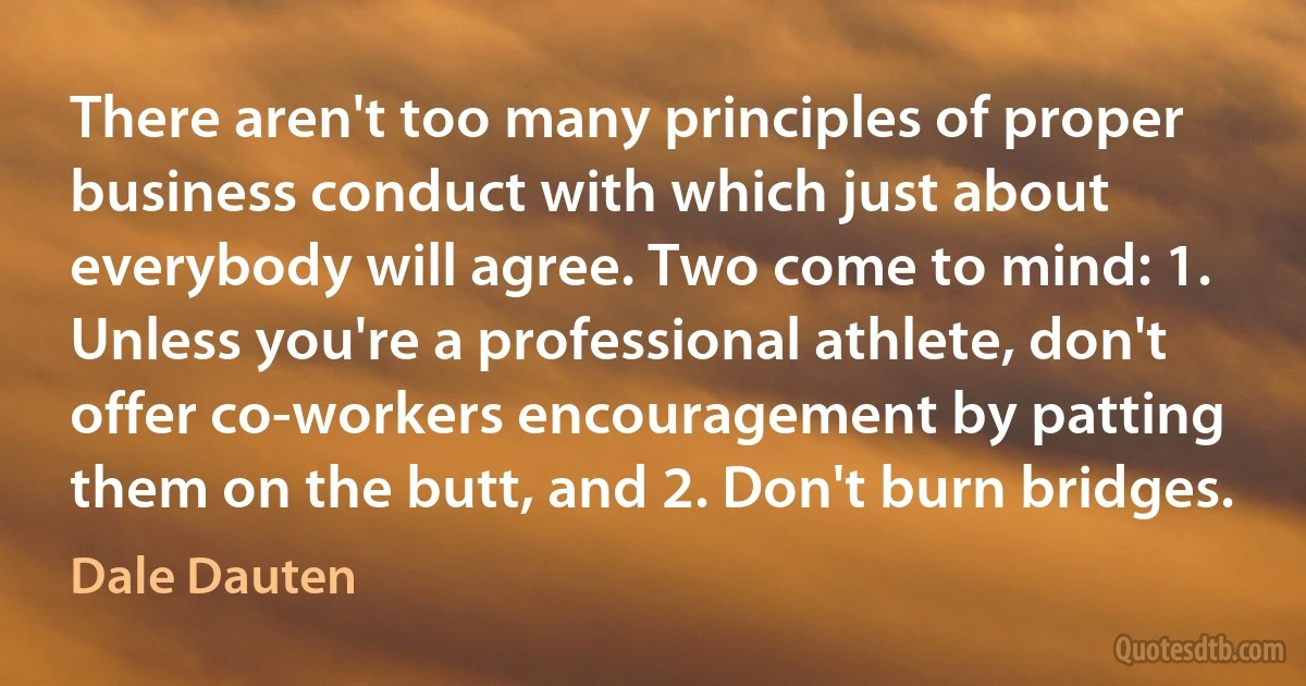 There aren't too many principles of proper business conduct with which just about everybody will agree. Two come to mind: 1. Unless you're a professional athlete, don't offer co-workers encouragement by patting them on the butt, and 2. Don't burn bridges. (Dale Dauten)