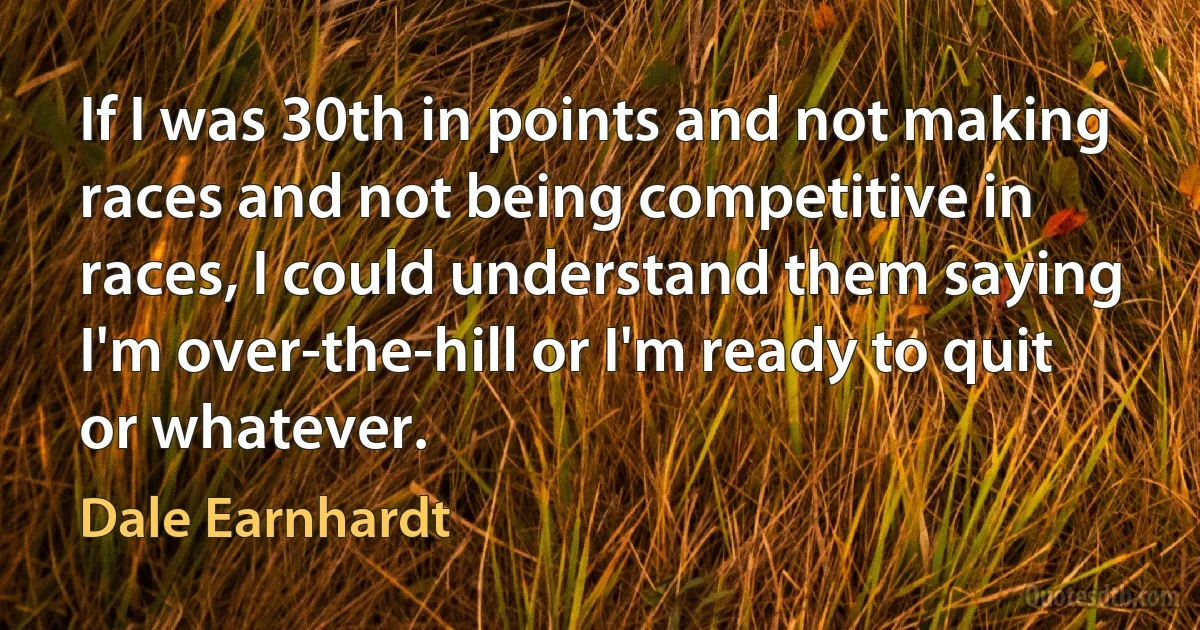 If I was 30th in points and not making races and not being competitive in races, I could understand them saying I'm over-the-hill or I'm ready to quit or whatever. (Dale Earnhardt)