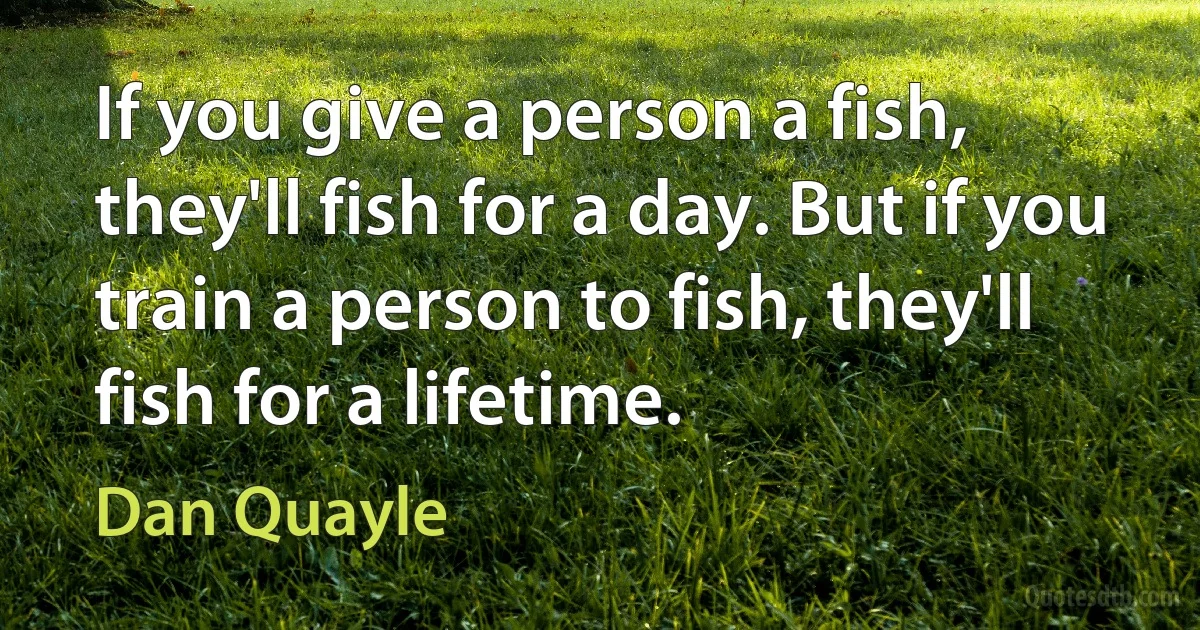 If you give a person a fish, they'll fish for a day. But if you train a person to fish, they'll fish for a lifetime. (Dan Quayle)