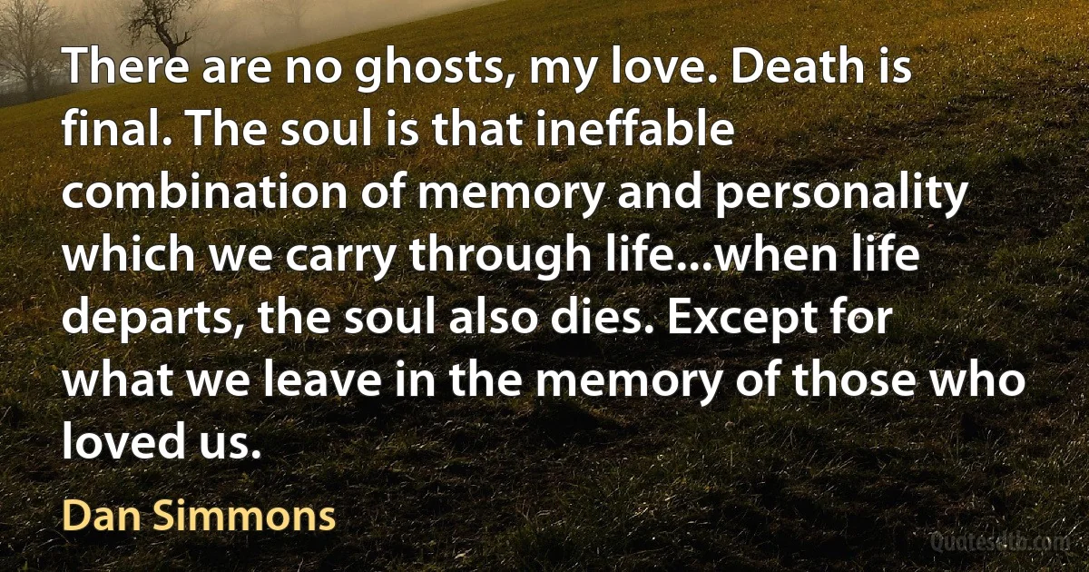 There are no ghosts, my love. Death is final. The soul is that ineffable combination of memory and personality which we carry through life...when life departs, the soul also dies. Except for what we leave in the memory of those who loved us. (Dan Simmons)