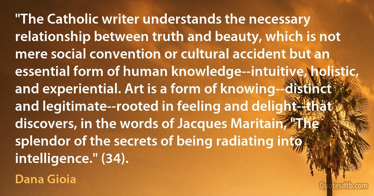 "The Catholic writer understands the necessary relationship between truth and beauty, which is not mere social convention or cultural accident but an essential form of human knowledge--intuitive, holistic, and experiential. Art is a form of knowing--distinct and legitimate--rooted in feeling and delight--that discovers, in the words of Jacques Maritain, "The splendor of the secrets of being radiating into intelligence." (34). (Dana Gioia)