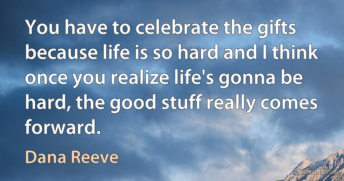 You have to celebrate the gifts because life is so hard and I think once you realize life's gonna be hard, the good stuff really comes forward. (Dana Reeve)