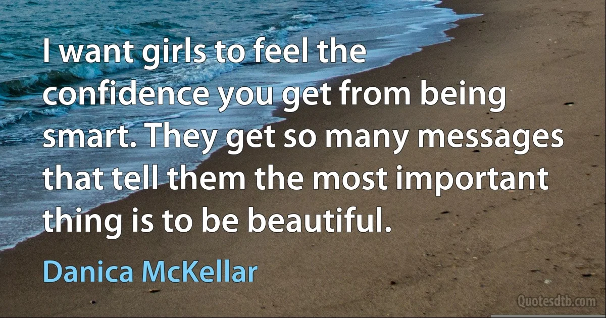 I want girls to feel the confidence you get from being smart. They get so many messages that tell them the most important thing is to be beautiful. (Danica McKellar)