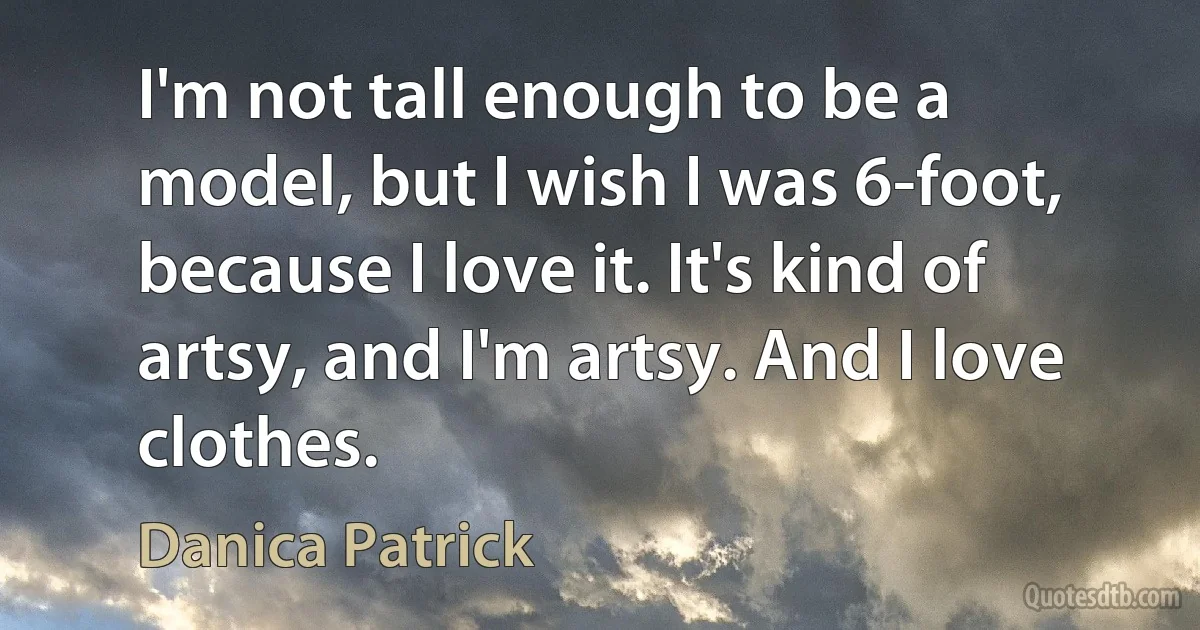 I'm not tall enough to be a model, but I wish I was 6-foot, because I love it. It's kind of artsy, and I'm artsy. And I love clothes. (Danica Patrick)