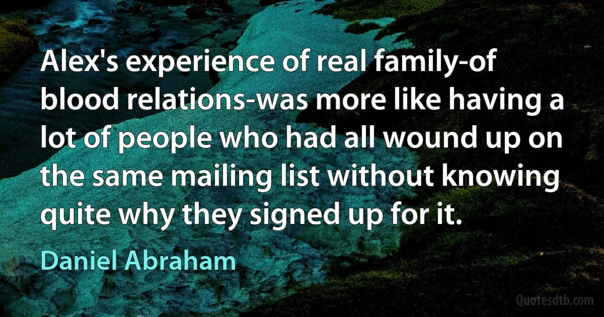 Alex's experience of real family-of blood relations-was more like having a lot of people who had all wound up on the same mailing list without knowing quite why they signed up for it. (Daniel Abraham)