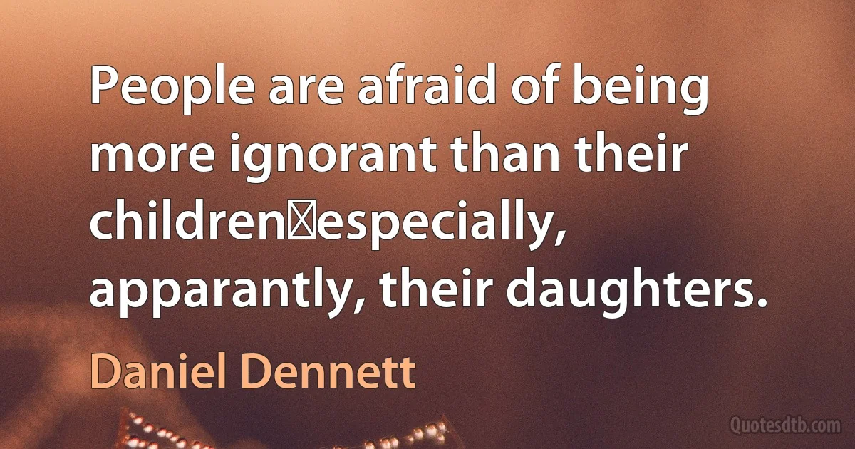 People are afraid of being more ignorant than their children―especially, apparantly, their daughters. (Daniel Dennett)