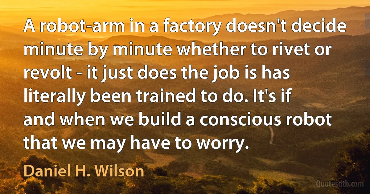 A robot-arm in a factory doesn't decide minute by minute whether to rivet or revolt - it just does the job is has literally been trained to do. It's if and when we build a conscious robot that we may have to worry. (Daniel H. Wilson)