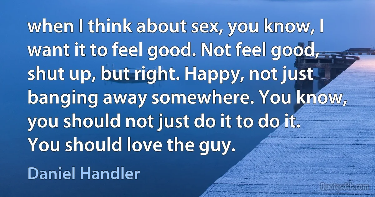 when I think about sex, you know, I want it to feel good. Not feel good, shut up, but right. Happy, not just banging away somewhere. You know, you should not just do it to do it. You should love the guy. (Daniel Handler)