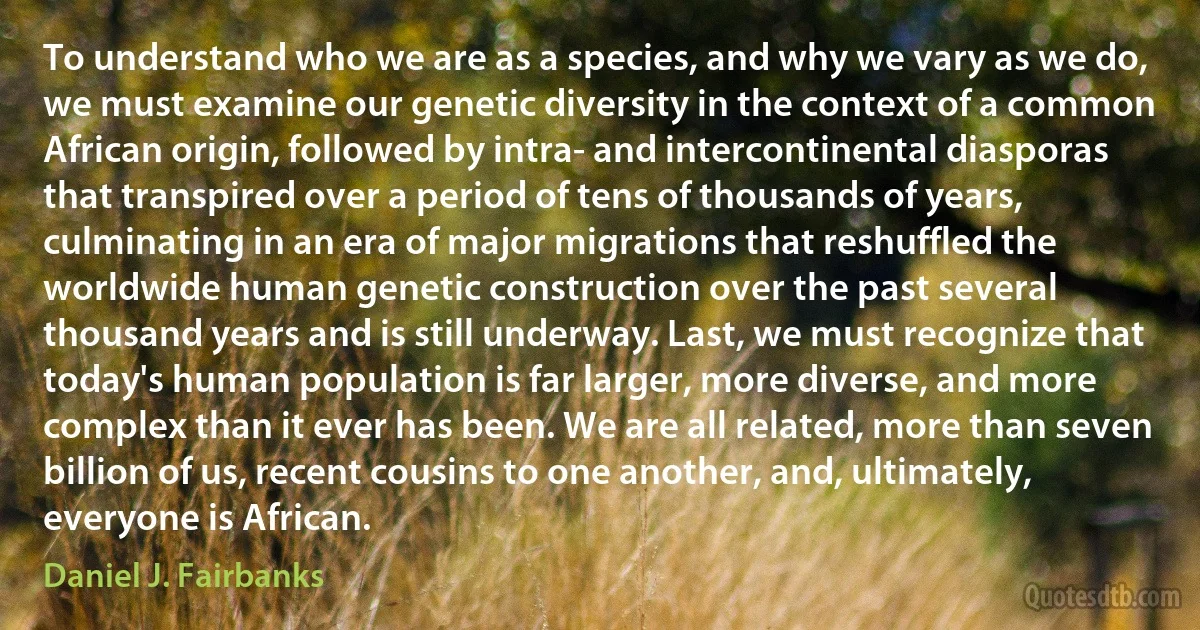 To understand who we are as a species, and why we vary as we do, we must examine our genetic diversity in the context of a common African origin, followed by intra- and intercontinental diasporas that transpired over a period of tens of thousands of years, culminating in an era of major migrations that reshuffled the worldwide human genetic construction over the past several thousand years and is still underway. Last, we must recognize that today's human population is far larger, more diverse, and more complex than it ever has been. We are all related, more than seven billion of us, recent cousins to one another, and, ultimately, everyone is African. (Daniel J. Fairbanks)