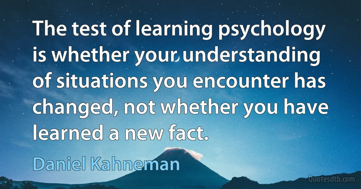 The test of learning psychology is whether your understanding of situations you encounter has changed, not whether you have learned a new fact. (Daniel Kahneman)