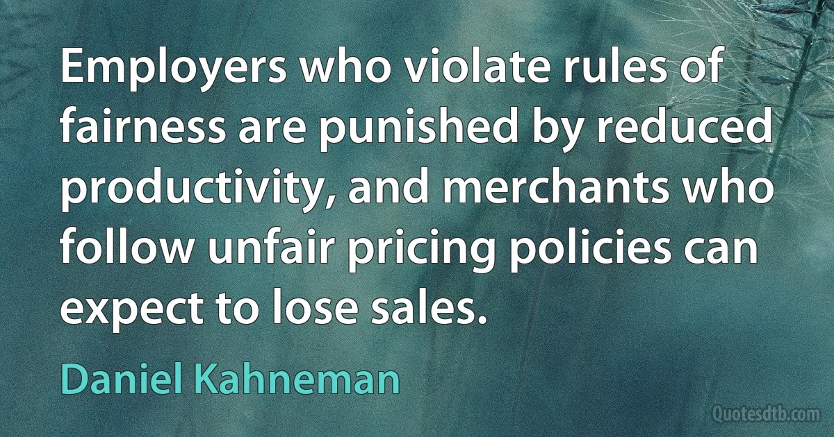 Employers who violate rules of fairness are punished by reduced productivity, and merchants who follow unfair pricing policies can expect to lose sales. (Daniel Kahneman)