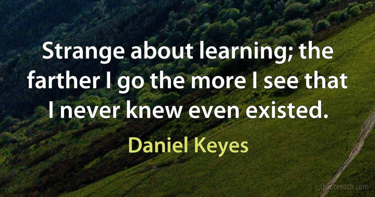 Strange about learning; the farther I go the more I see that I never knew even existed. (Daniel Keyes)