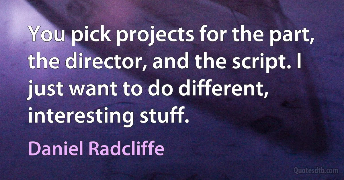 You pick projects for the part, the director, and the script. I just want to do different, interesting stuff. (Daniel Radcliffe)