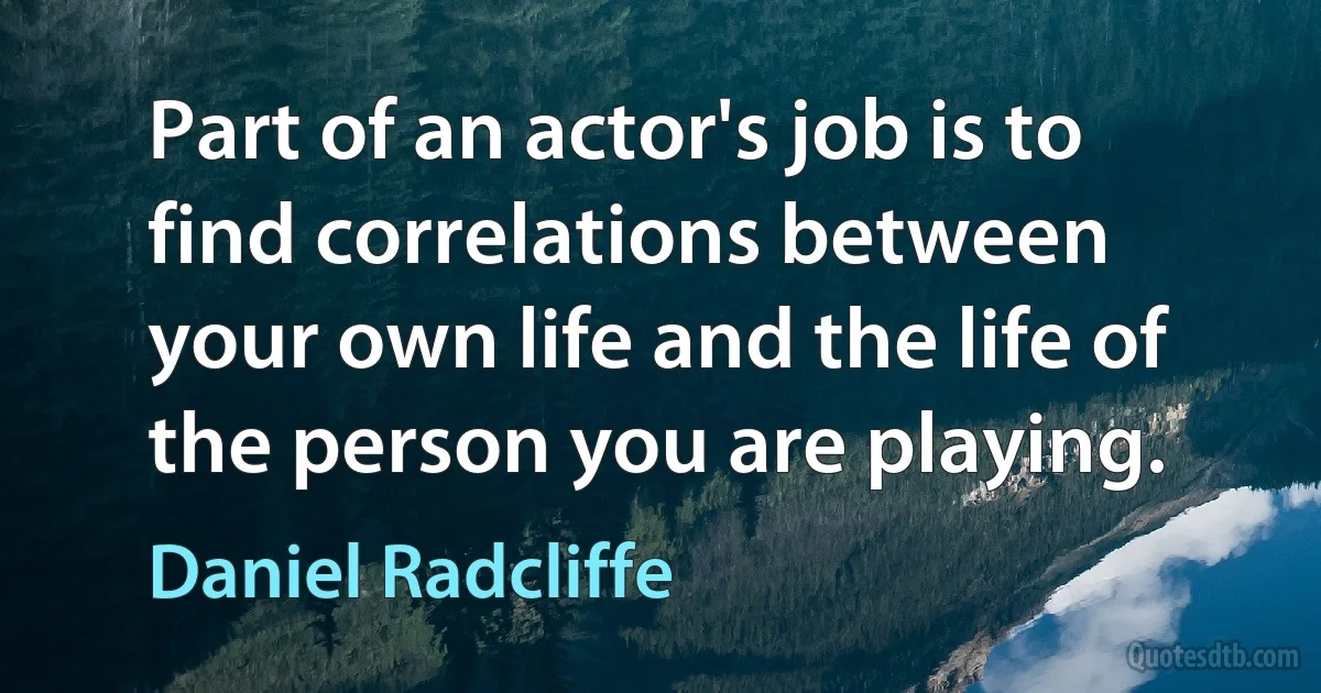 Part of an actor's job is to find correlations between your own life and the life of the person you are playing. (Daniel Radcliffe)