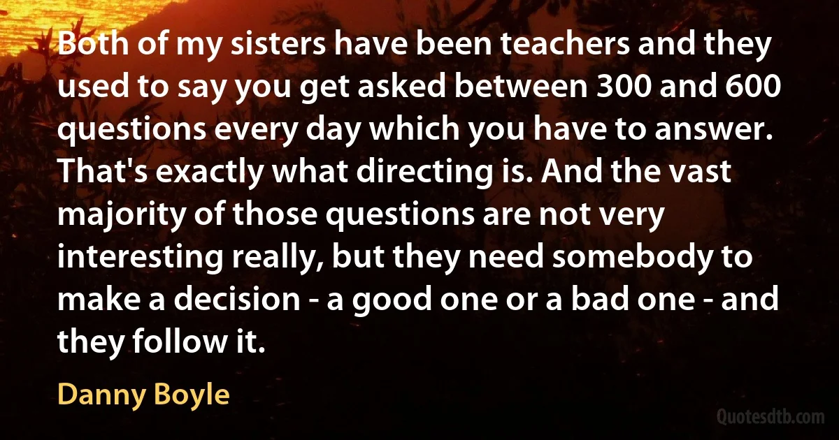 Both of my sisters have been teachers and they used to say you get asked between 300 and 600 questions every day which you have to answer. That's exactly what directing is. And the vast majority of those questions are not very interesting really, but they need somebody to make a decision - a good one or a bad one - and they follow it. (Danny Boyle)