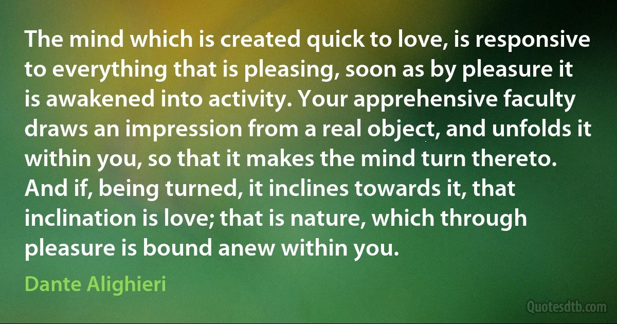 The mind which is created quick to love, is responsive to everything that is pleasing, soon as by pleasure it is awakened into activity. Your apprehensive faculty draws an impression from a real object, and unfolds it within you, so that it makes the mind turn thereto. And if, being turned, it inclines towards it, that inclination is love; that is nature, which through pleasure is bound anew within you. (Dante Alighieri)