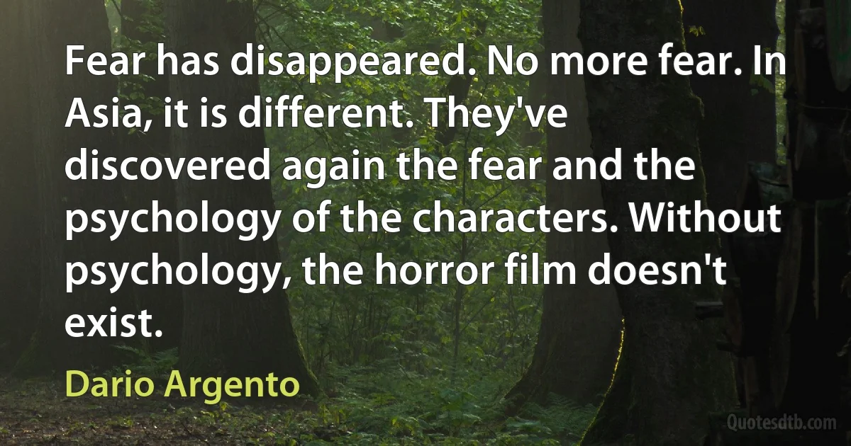 Fear has disappeared. No more fear. In Asia, it is different. They've discovered again the fear and the psychology of the characters. Without psychology, the horror film doesn't exist. (Dario Argento)