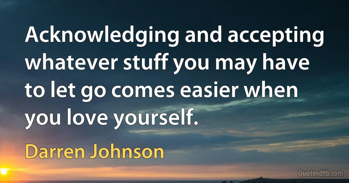 Acknowledging and accepting whatever stuff you may have to let go comes easier when you love yourself. (Darren Johnson)