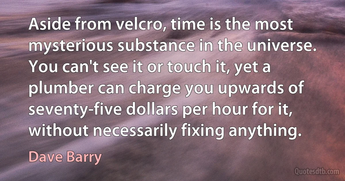 Aside from velcro, time is the most mysterious substance in the universe. You can't see it or touch it, yet a plumber can charge you upwards of seventy-five dollars per hour for it, without necessarily fixing anything. (Dave Barry)