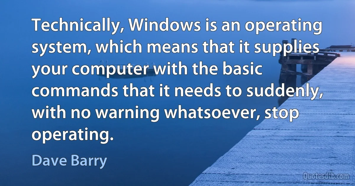 Technically, Windows is an operating system, which means that it supplies your computer with the basic commands that it needs to suddenly, with no warning whatsoever, stop operating. (Dave Barry)