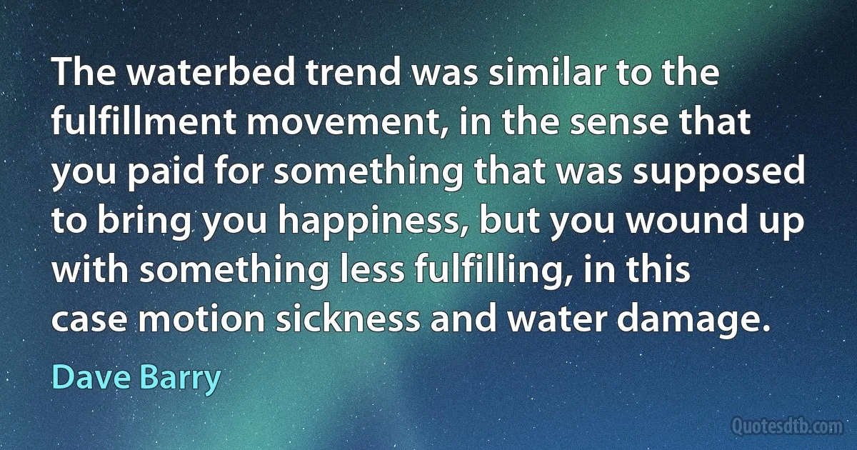 The waterbed trend was similar to the fulfillment movement, in the sense that you paid for something that was supposed to bring you happiness, but you wound up with something less fulfilling, in this case motion sickness and water damage. (Dave Barry)