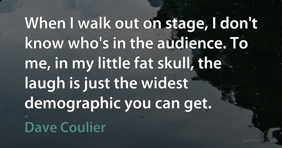 When I walk out on stage, I don't know who's in the audience. To me, in my little fat skull, the laugh is just the widest demographic you can get. (Dave Coulier)