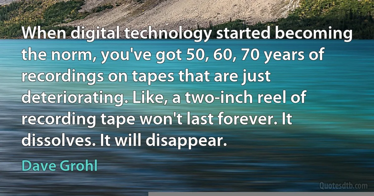 When digital technology started becoming the norm, you've got 50, 60, 70 years of recordings on tapes that are just deteriorating. Like, a two-inch reel of recording tape won't last forever. It dissolves. It will disappear. (Dave Grohl)