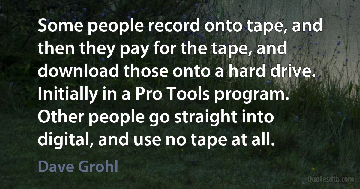 Some people record onto tape, and then they pay for the tape, and download those onto a hard drive. Initially in a Pro Tools program. Other people go straight into digital, and use no tape at all. (Dave Grohl)