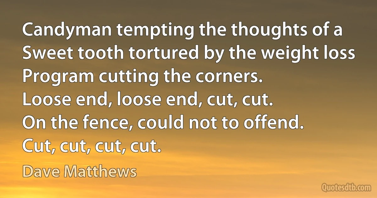 Candyman tempting the thoughts of a
Sweet tooth tortured by the weight loss
Program cutting the corners.
Loose end, loose end, cut, cut.
On the fence, could not to offend.
Cut, cut, cut, cut. (Dave Matthews)