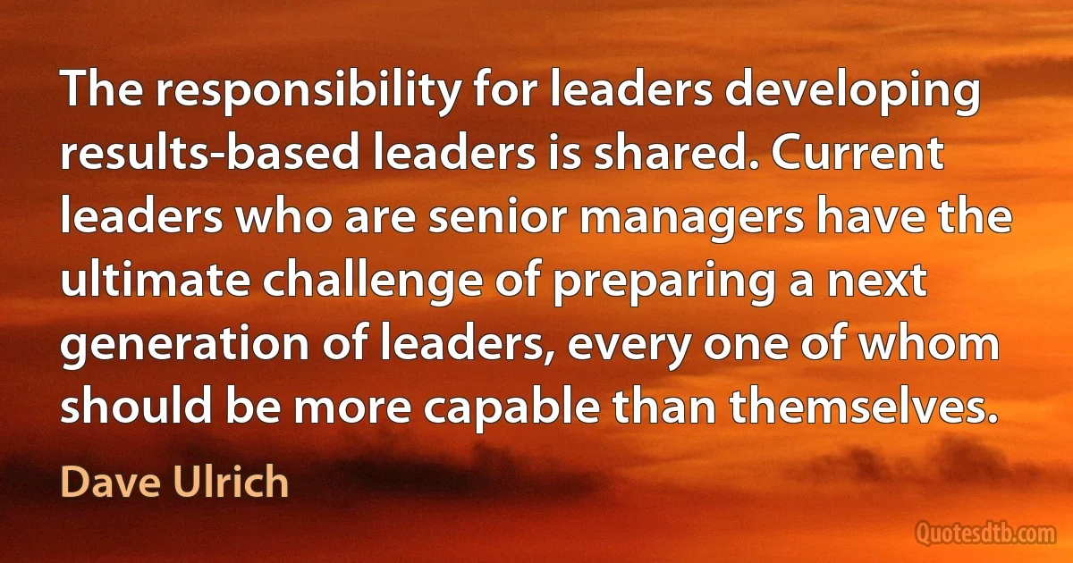 The responsibility for leaders developing results-based leaders is shared. Current leaders who are senior managers have the ultimate challenge of preparing a next generation of leaders, every one of whom should be more capable than themselves. (Dave Ulrich)