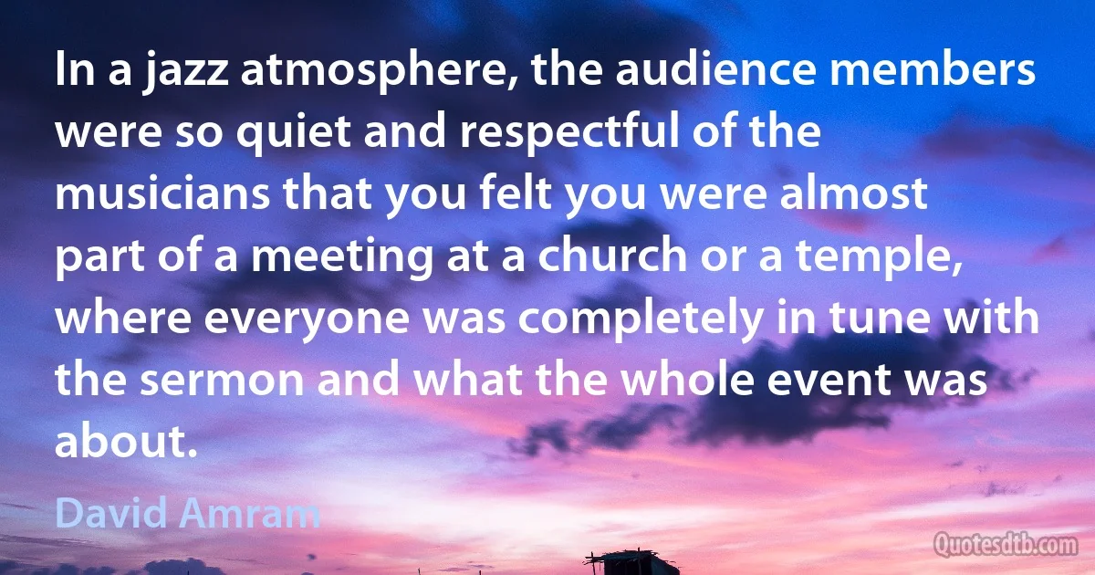 In a jazz atmosphere, the audience members were so quiet and respectful of the musicians that you felt you were almost part of a meeting at a church or a temple, where everyone was completely in tune with the sermon and what the whole event was about. (David Amram)