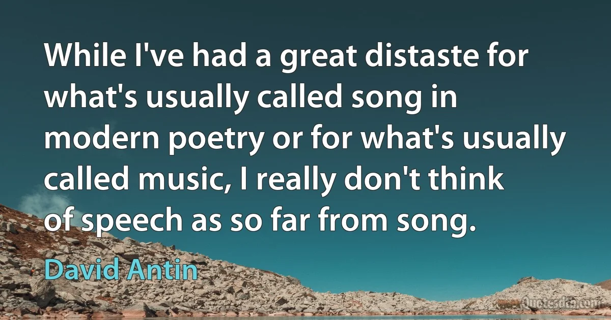 While I've had a great distaste for what's usually called song in modern poetry or for what's usually called music, I really don't think of speech as so far from song. (David Antin)