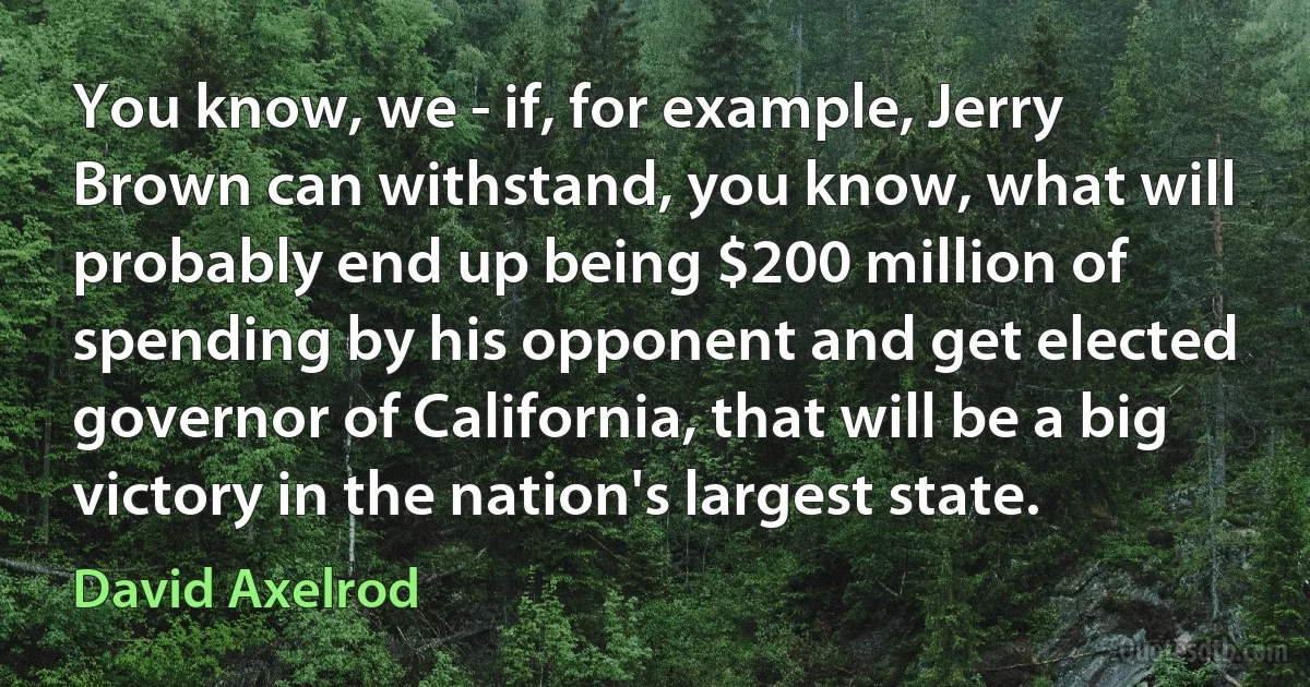 You know, we - if, for example, Jerry Brown can withstand, you know, what will probably end up being $200 million of spending by his opponent and get elected governor of California, that will be a big victory in the nation's largest state. (David Axelrod)