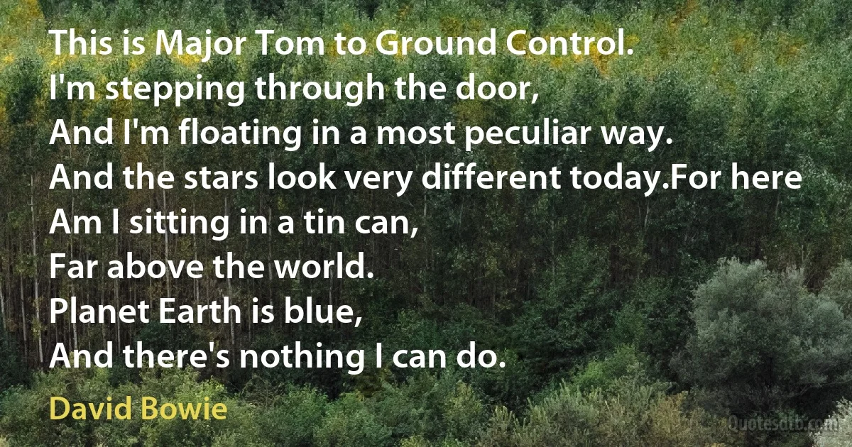 This is Major Tom to Ground Control.
I'm stepping through the door,
And I'm floating in a most peculiar way.
And the stars look very different today.For here
Am I sitting in a tin can,
Far above the world.
Planet Earth is blue,
And there's nothing I can do. (David Bowie)